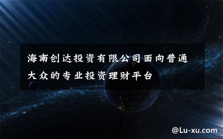 海南创达投资有限公司面向普通大众的专业投资理财平台