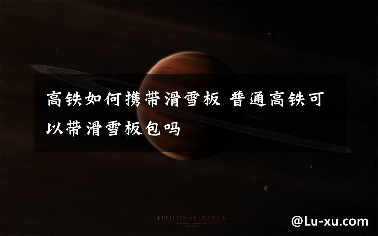 高铁如何携带滑雪板 普通高铁可以带滑雪板包吗