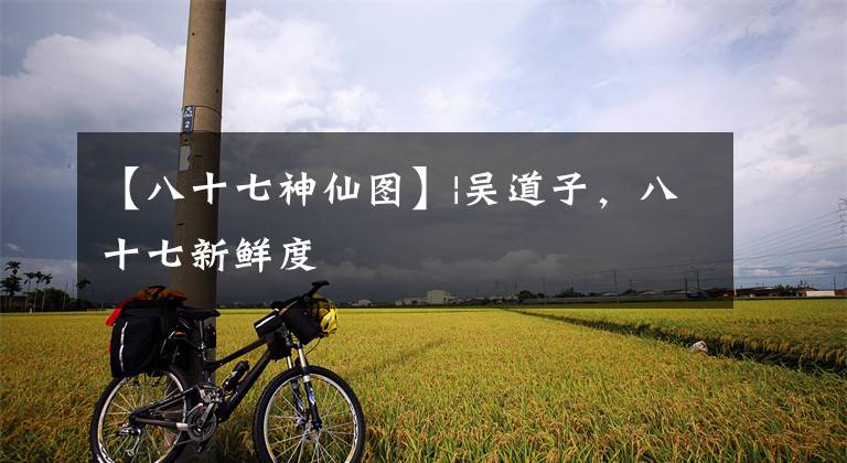 【八十七神仙图】|吴道子,八十七新鲜度
