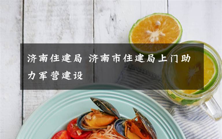 济南住建局 济南市住建局上门助力军营建设