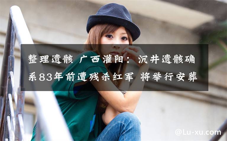 整理遗骸 广西灌阳:沉井遗骸确系83年前遭残杀红军 将举行安葬仪式