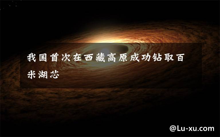 我国首次在西藏高原成功钻取百米湖芯