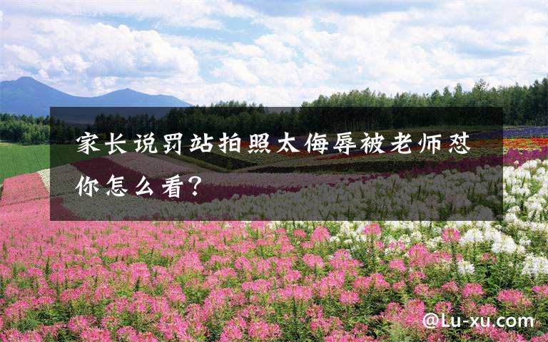 家长说罚站拍照太侮辱被老师怼 你怎么看?