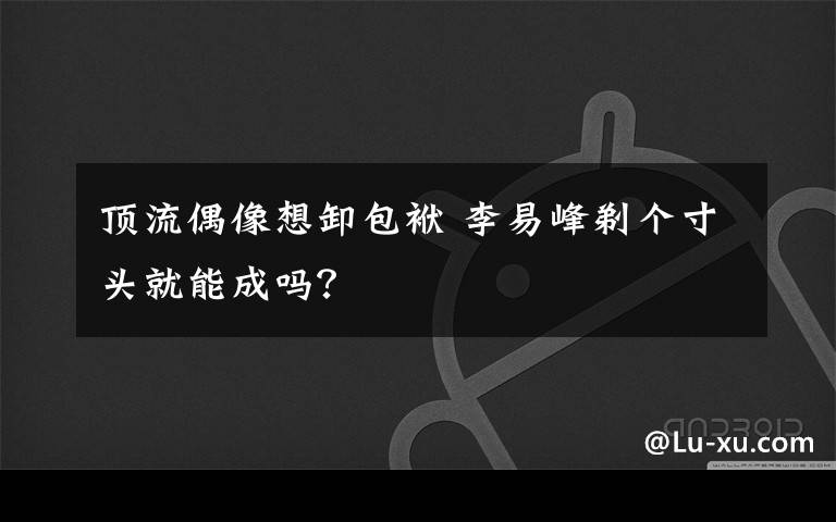 顶流偶像想卸包袱 李易峰剃个寸头就能成吗？