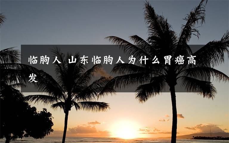 临朐人 山东临朐人为什么胃癌高发