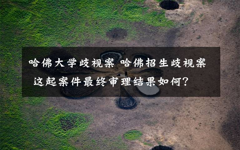 哈佛大学歧视案 哈佛招生歧视案 这起案件最终审理结果如何?