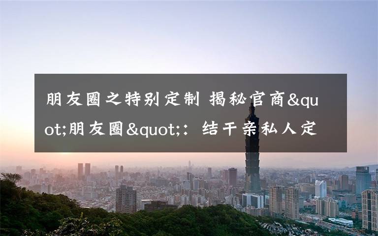 朋友圈之特别定制 揭秘官商"朋友圈"：结干亲私人定制等5类最流行