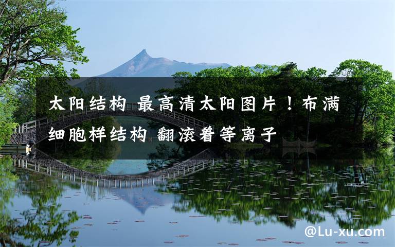 太阳结构 最高清太阳图片!布满细胞样结构 翻滚着等离子