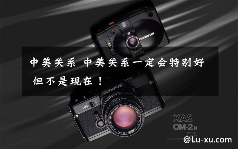 中美关系 中美关系一定会特别好 但不是现在！