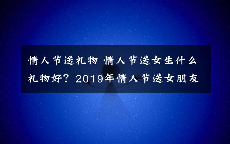 情人节送礼物 情人节送女生什么礼物好？2019年情人节送女朋友礼物排行榜