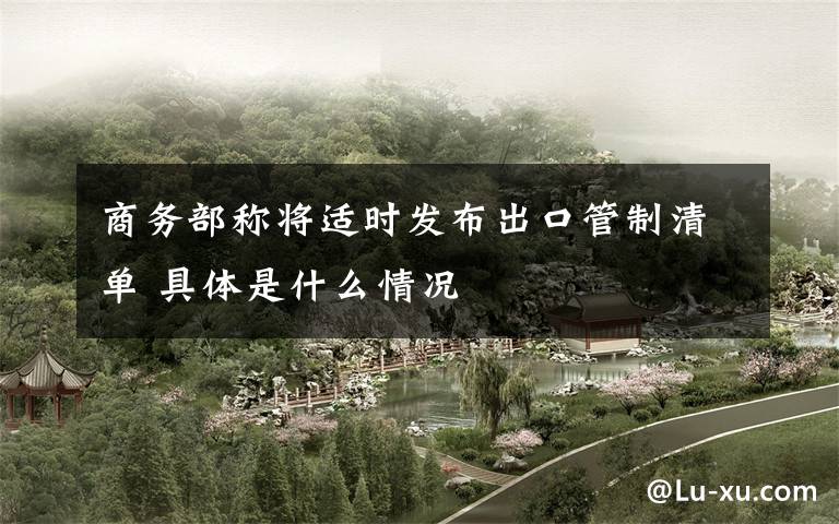 商务部称将适时发布出口管制清单 具体是什么情况