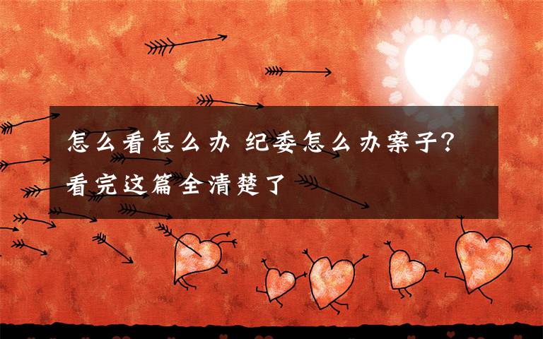 怎么看怎么办 纪委怎么办案子？看完这篇全清楚了