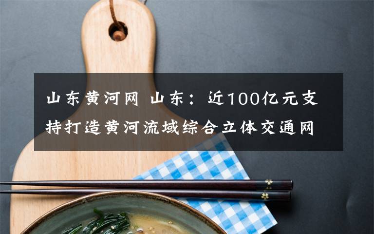 山东黄河网 山东:近100亿元支持打造黄河流域综合立体交通网