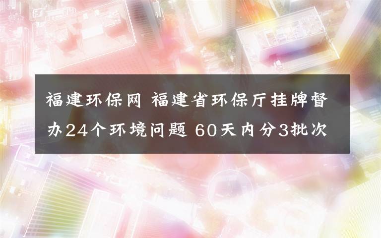 福建环保网 福建省环保厅挂牌督办24个环境问题 60天内分3批次督办52个问题