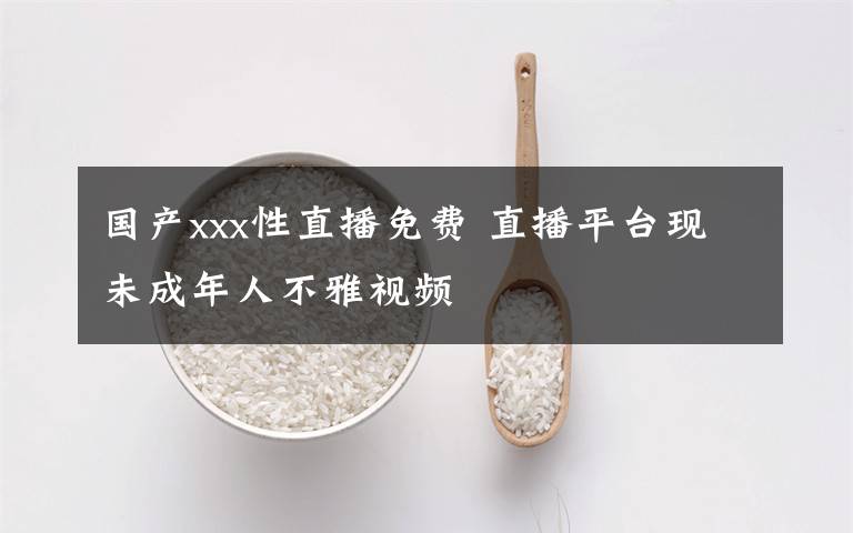 国产xxx性直播免费 直播平台现未成年人不雅视频