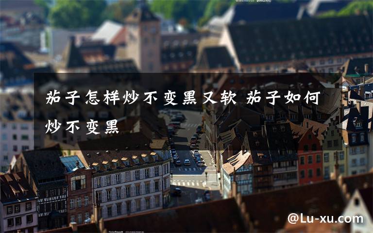 茄子怎样炒不变黑又软 茄子如何炒不变黑