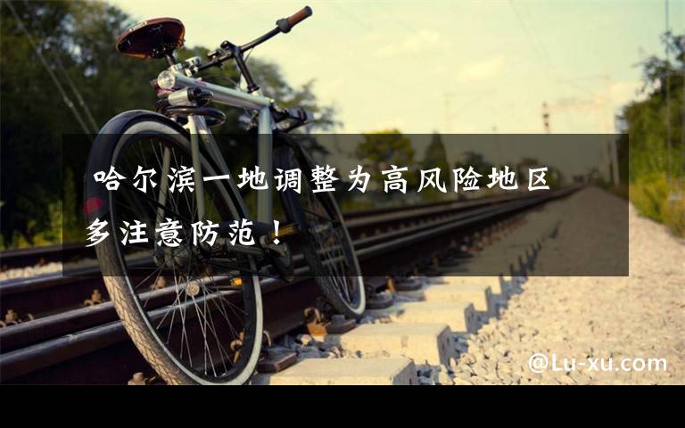 哈尔滨一地调整为高风险地区 多注意防范!