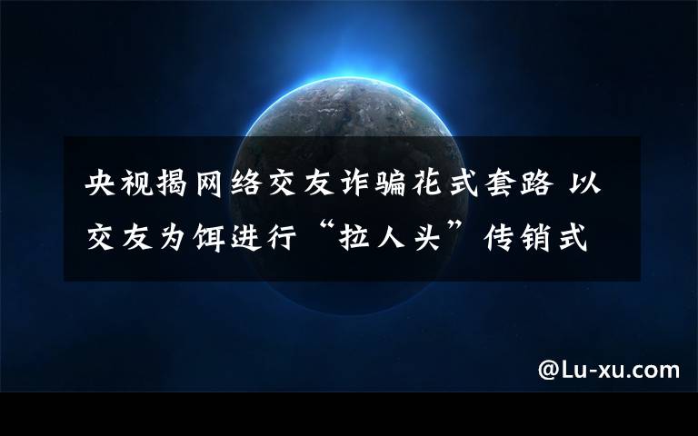 央视揭网络交友诈骗花式套路 以交友为饵进行“拉人头”传销式诈骗 事件的真相是什么？