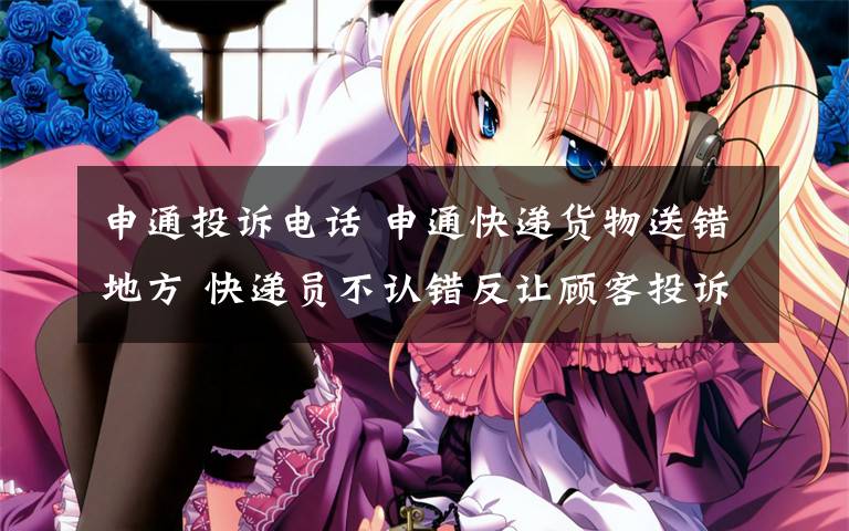 申通投诉电话 申通快递货物送错地方 快递员不认错反让顾客投诉