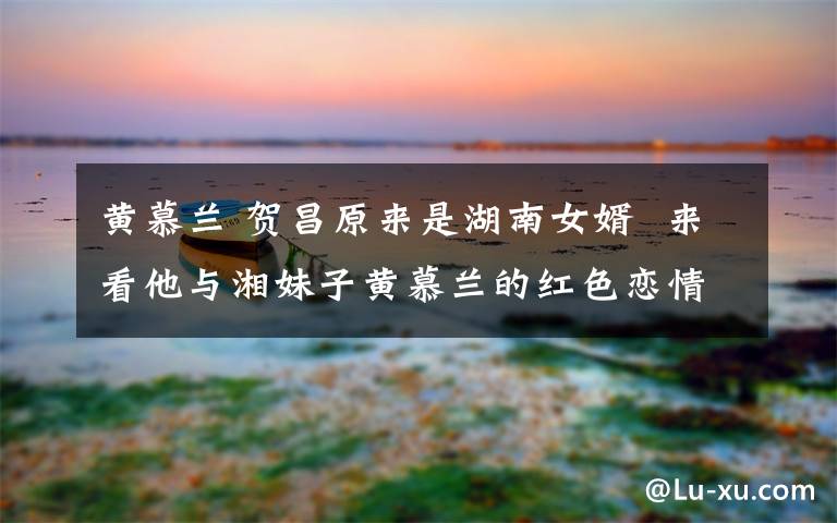 黄慕兰 贺昌原来是湖南女婿  来看他与湘妹子黄慕兰的红色恋情