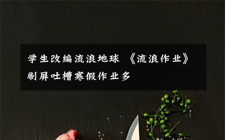 学生改编流浪地球 《流浪作业》刷屏吐槽寒假作业多