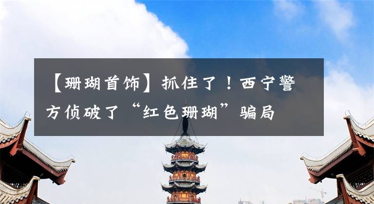 【珊瑚首饰】抓住了!西宁警方侦破了“红色珊瑚”骗局