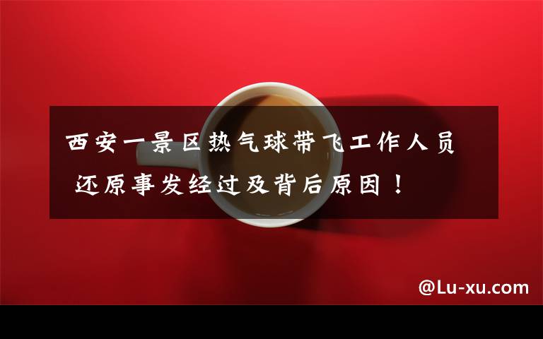 西安一景区热气球带飞工作人员 还原事发经过及背后原因！