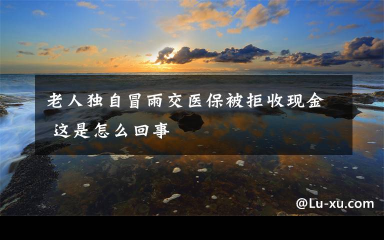 老人独自冒雨交医保被拒收现金 这是怎么回事