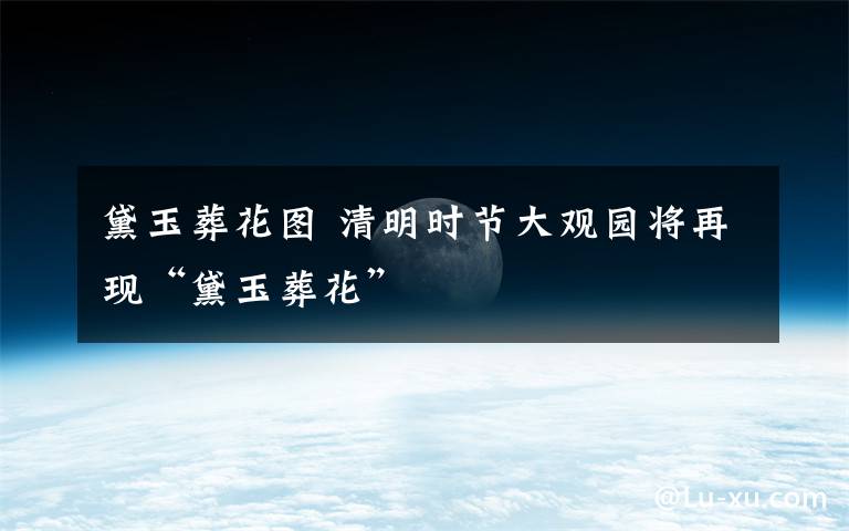 黛玉葬花图 清明时节大观园将再现“黛玉葬花”