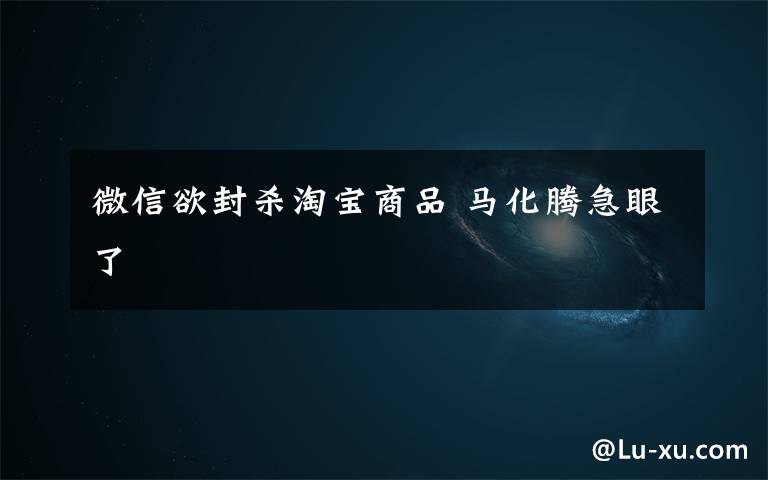 微信欲封杀淘宝商品 马化腾急眼了