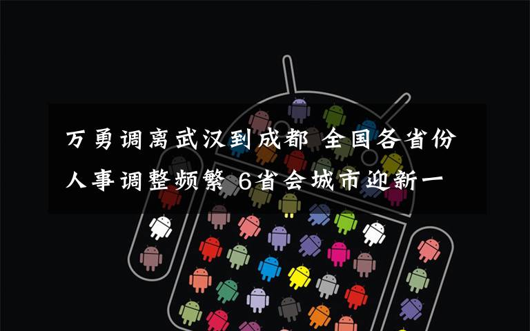 万勇调离武汉到成都 全国各省份人事调整频繁 6省会城市迎新一把手