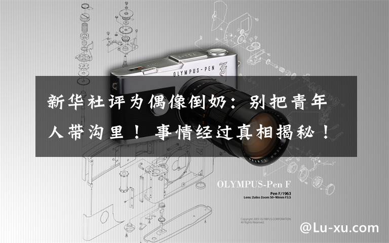 新华社评为偶像倒奶:别把青年人带沟里! 事情经过真相揭秘!