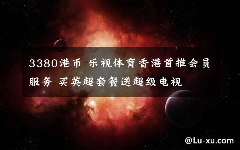 3380港币 乐视体育香港首推会员服务 买英超套餐送超级电视