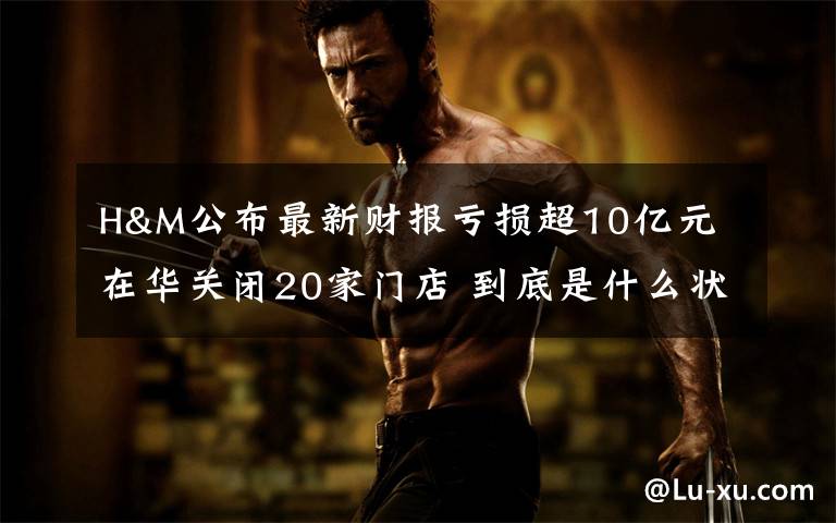 H&M公布最新财报亏损超10亿元 在华关闭20家门店 到底是什么状况?