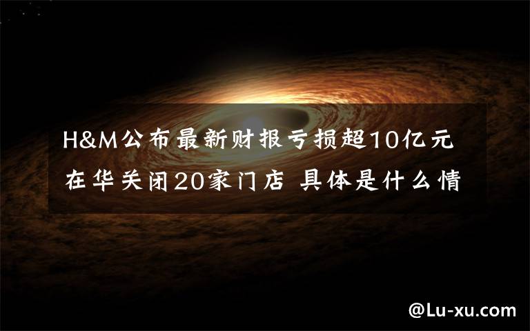 H&M公布最新财报亏损超10亿元 在华关闭20家门店 具体是什么情况？