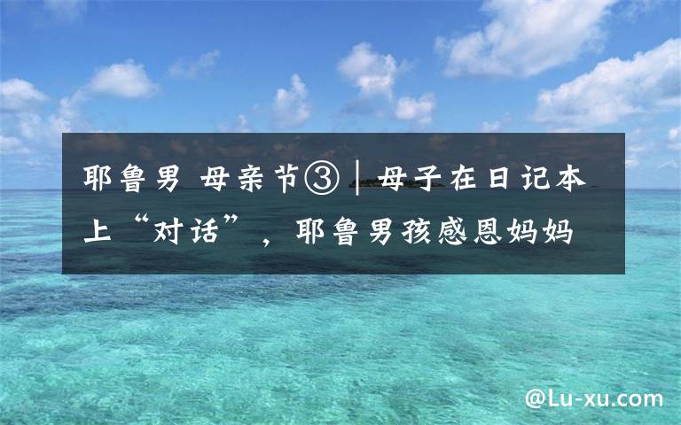 耶鲁男 母亲节③|母子在日记本上“对话”,耶鲁男孩感恩妈妈的陪伴