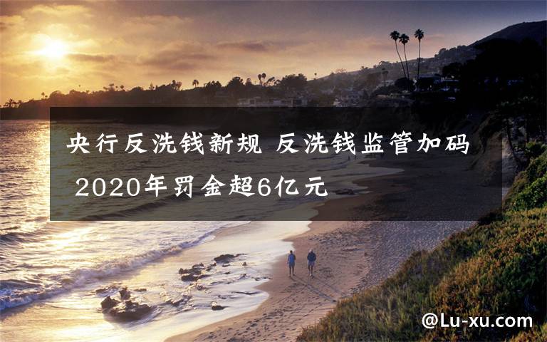央行反洗钱新规 反洗钱监管加码 2020年罚金超6亿元