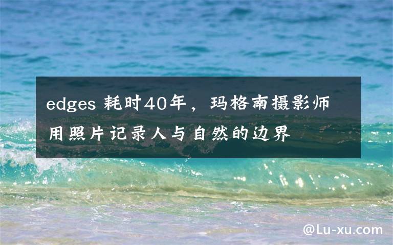 edges 耗时40年,玛格南摄影师用照片记录人与自然的边界