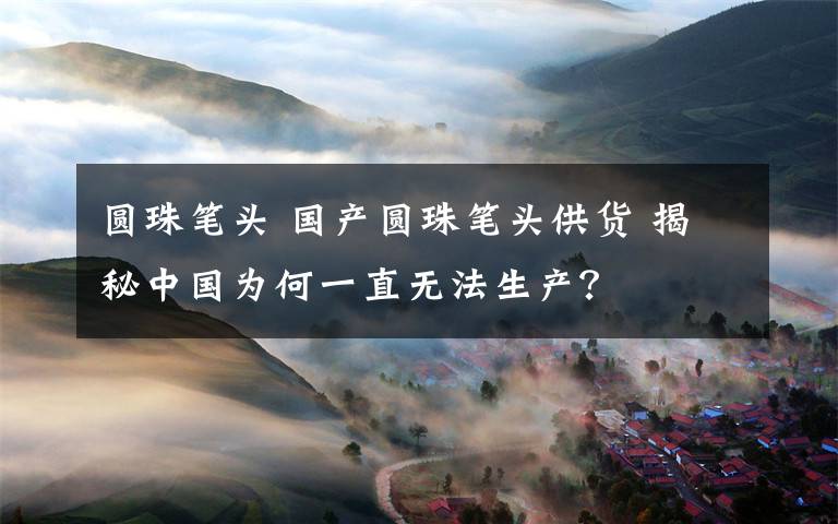 圆珠笔头 国产圆珠笔头供货 揭秘中国为何一直无法生产？