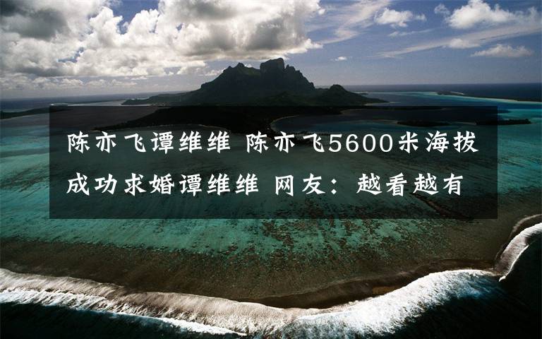 陈亦飞谭维维 陈亦飞5600米海拔成功求婚谭维维 网友:越看越有夫妻相