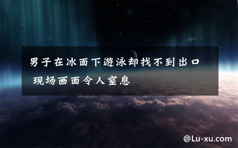 男子在冰面下游泳却找不到出口 现场画面令人窒息