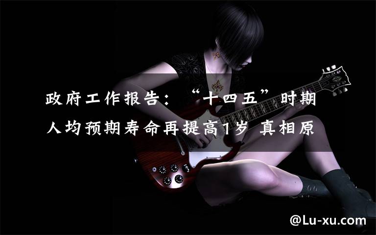 政府工作报告:“十四五”时期人均预期寿命再提高1岁 真相原来是这样!