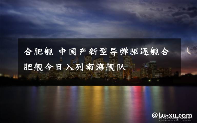 合肥舰 中国产新型导弹驱逐舰合肥舰今日入列南海舰队