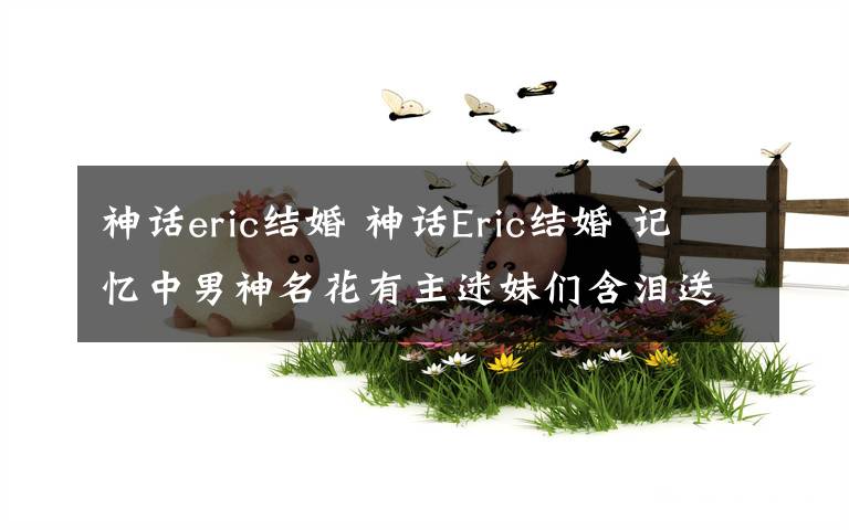 神话eric结婚 神话Eric结婚 记忆中男神名花有主迷妹们含泪送祝福