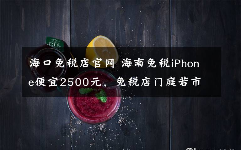 海口免税店官网 海南免税iPhone便宜2500元,免税店门庭若市