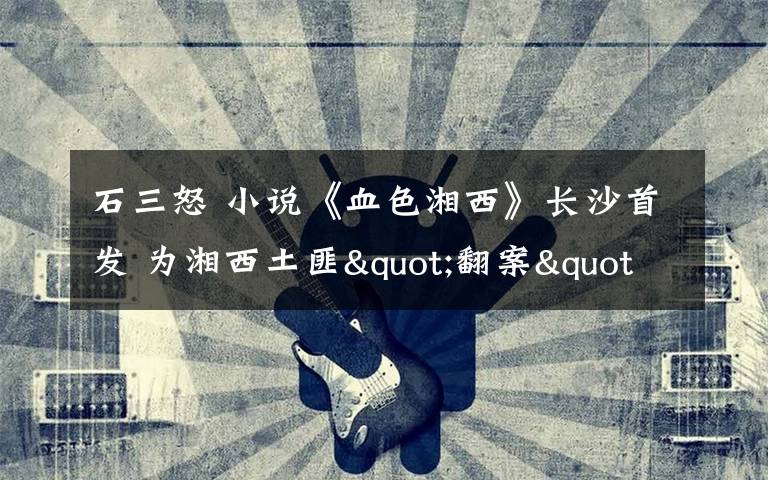 石三怒 小说《血色湘西》长沙首发 为湘西土匪"翻案"