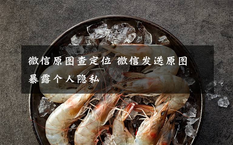 微信原图查定位 微信发送原图 暴露个人隐私