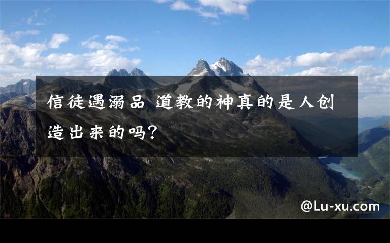 信徒遇溺品 道教的神真的是人创造出来的吗?