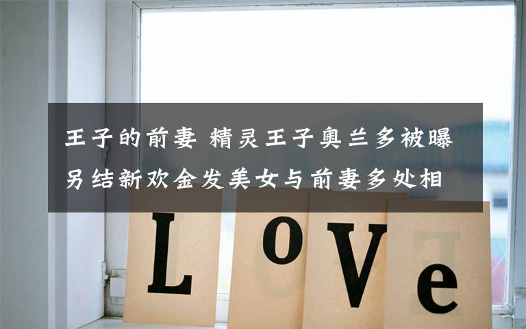 王子的前妻 精灵王子奥兰多被曝另结新欢金发美女与前妻多处相似