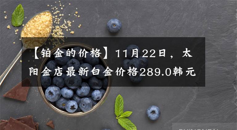 【铂金的价格】11月22日,太阳金店最新白金价格289.0韩元/克。